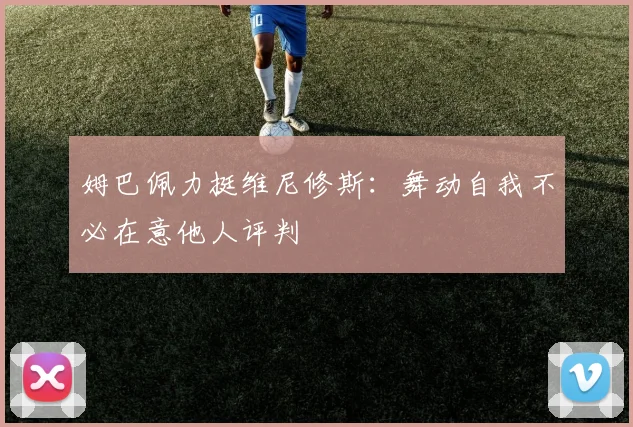 姆巴佩力挺维尼修斯：舞动自我不必在意他人评判