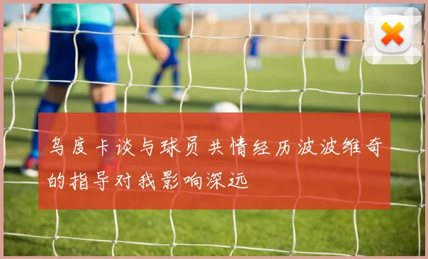 乌度卡谈与球员共情经历波波维奇的指导对我影响深远