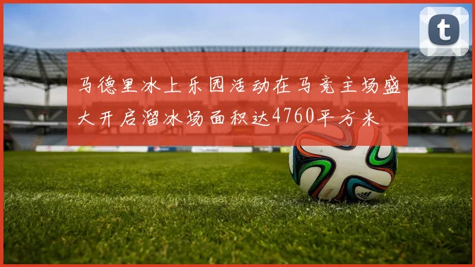 马德里冰上乐园活动在马竞主场盛大开启溜冰场面积达4760平方米