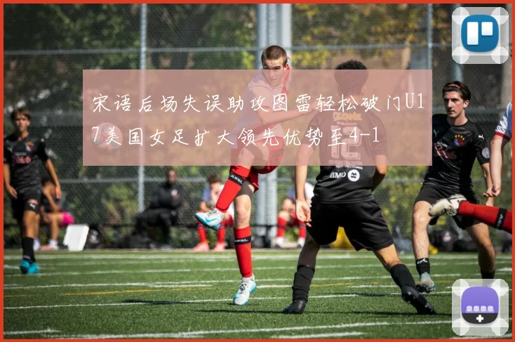 宋语后场失误助攻图雷轻松破门U17美国女足扩大领先优势至4-1