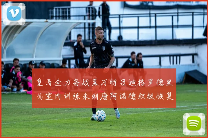 皇马全力备战莱万特吕迪格罗德里戈室内训练米利唐阿诺德积极恢复状态