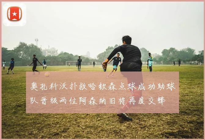 奥孔科沃扑救哈钦森点球成功助球队晋级两位阿森纳旧将再度交锋
