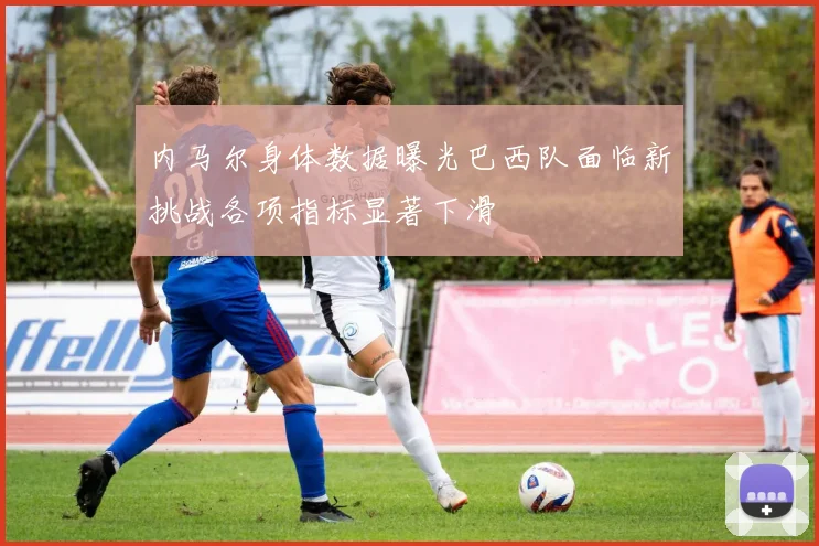 内马尔身体数据曝光巴西队面临新挑战各项指标显著下滑