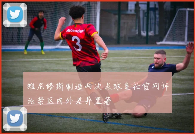 维尼修斯制造两次点球皇社官网评论禁区内外差异显著