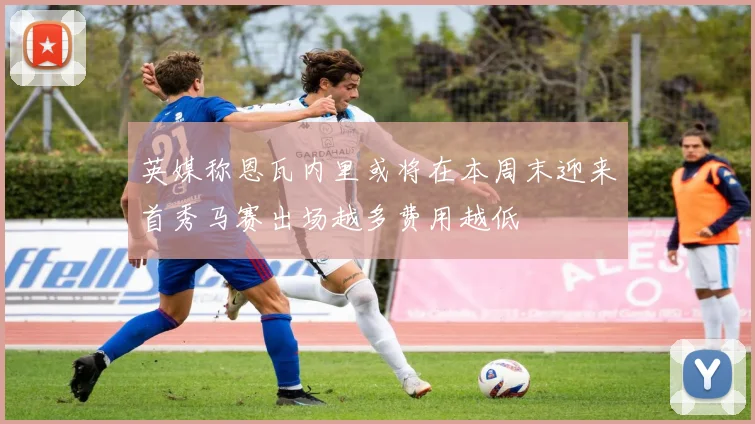 英媒称恩瓦内里或将在本周末迎来首秀马赛出场越多费用越低