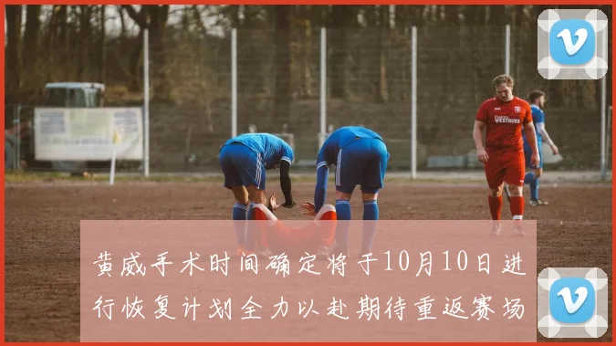 黄威手术时间确定将于10月10日进行恢复计划全力以赴期待重返赛场