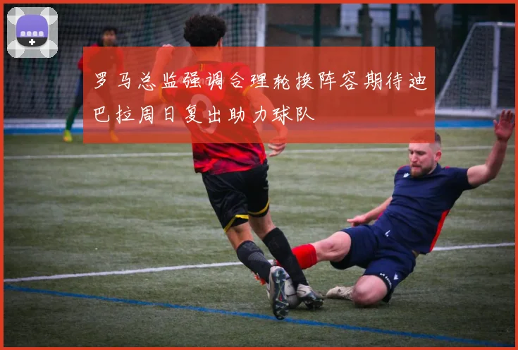 罗马总监强调合理轮换阵容期待迪巴拉周日复出助力球队