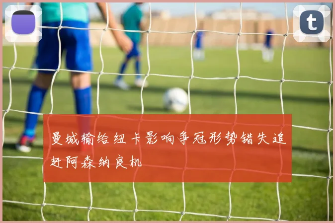 曼城输给纽卡影响争冠形势错失追赶阿森纳良机