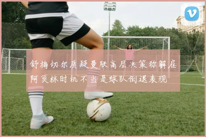 舒梅切尔质疑曼联高层决策称解雇阿莫林时机不当是球队倒退表现