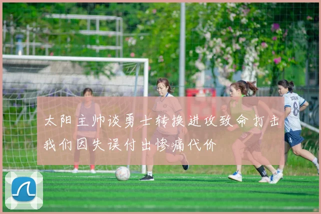 太阳主帅谈勇士转换进攻致命打击我们因失误付出惨痛代价