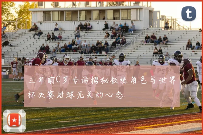 三年前C罗专访揭秘教练角色与世界杯决赛进球无关的心态