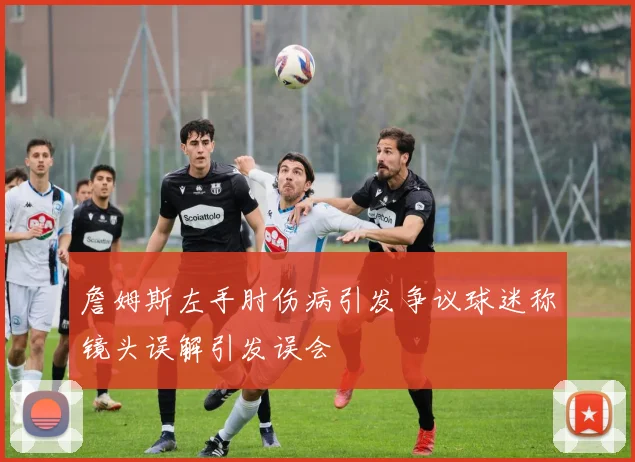 詹姆斯左手肘伤病引发争议球迷称镜头误解引发误会
