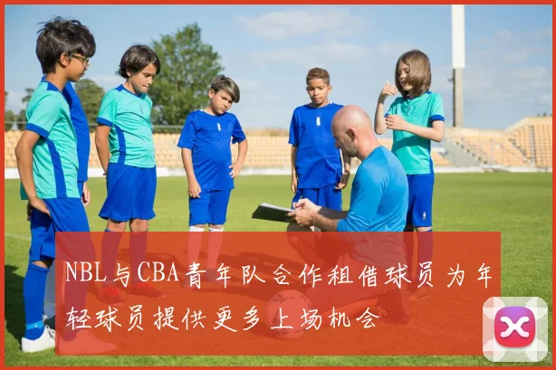NBL与CBA青年队合作租借球员为年轻球员提供更多上场机会