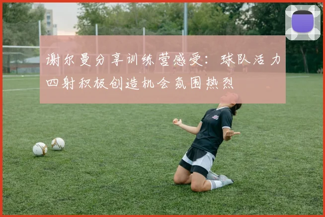 谢尔曼分享训练营感受：球队活力四射积极创造机会氛围热烈