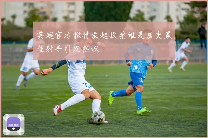 英超官方推特发起投票谁是历史最佳射手引发热议