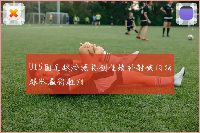 U16国足赵松源再创佳绩补射破门助球队赢得胜利