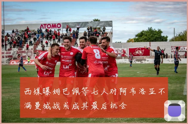西媒曝姆巴佩等七人对阿韦洛亚不满曼城战或成其最后机会