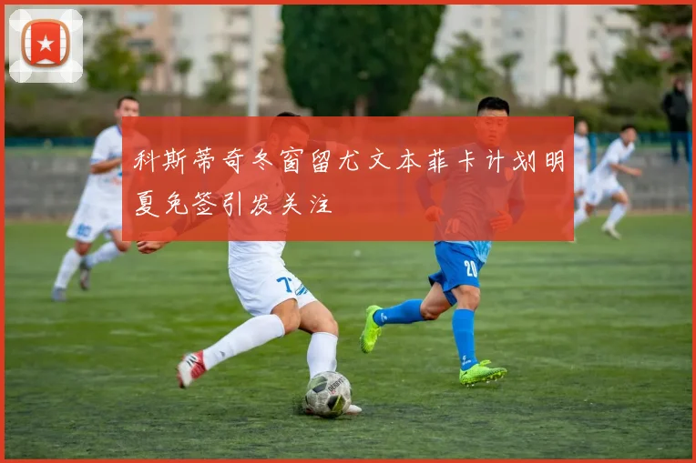 科斯蒂奇冬窗留尤文本菲卡计划明夏免签引发关注